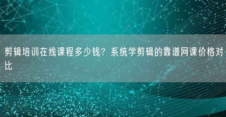 剪辑培训在线课程多少钱？系统学剪辑的靠谱网课价格对比