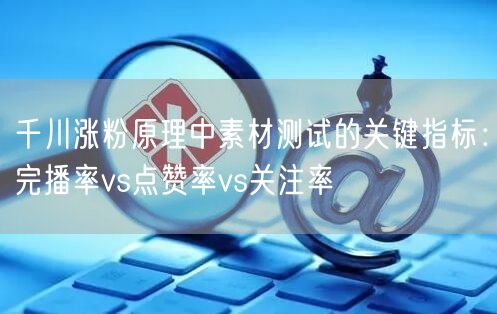 千川涨粉原理中素材测试的关键指标：完播率vs点赞率vs关注率