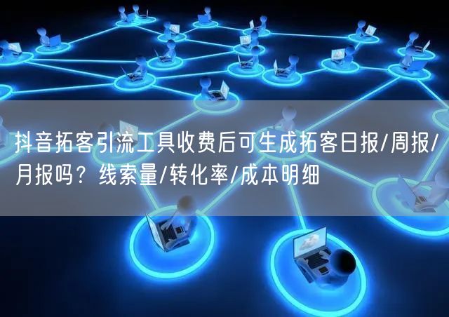 抖音拓客引流工具收费后可生成拓客日报/周报/月报吗？线索量/