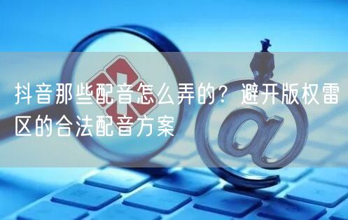 抖音那些配音怎么弄的？避开版权雷区的合法配音方案