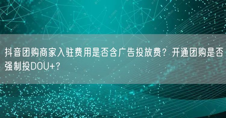 抖音团购商家入驻费用是否含广告投放费？开通团购是否强制投DOU+？
