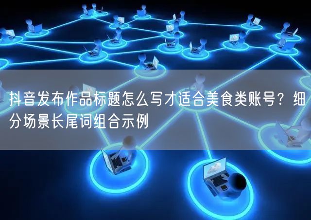 抖音发布作品标题怎么写才适合美食类账号？细分场景长尾词组合示例