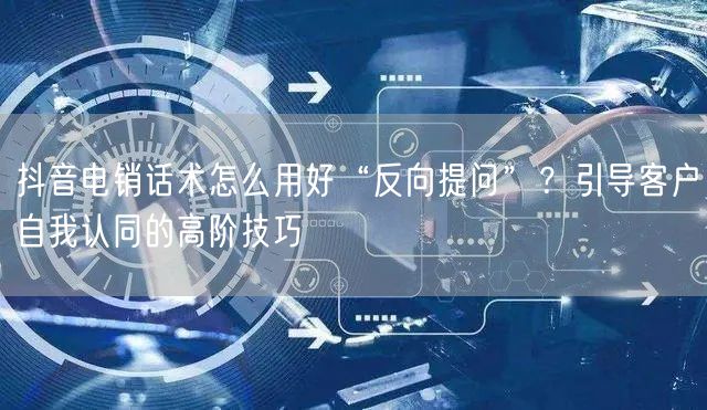 抖音电销话术怎么用好“反向提问”？引导客户自我认同的高阶技巧