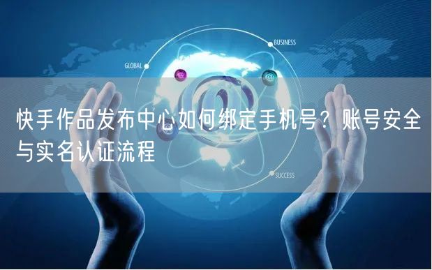 快手作品发布中心如何绑定手机号？账号安全与实名认证流程