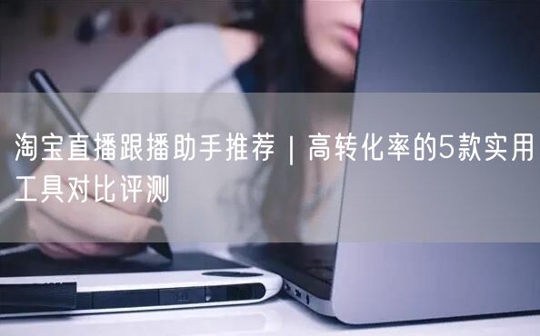 淘宝直播跟播助手推荐｜高转化率的5款实用工具对比评测