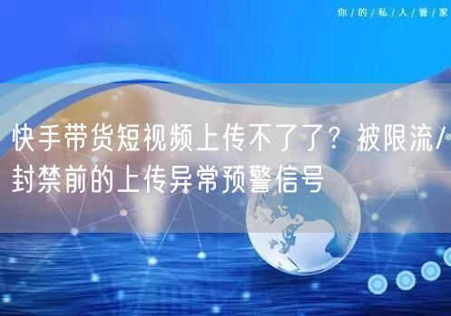快手带货短视频上传不了了？被限流/封禁前的上传异常预警信号