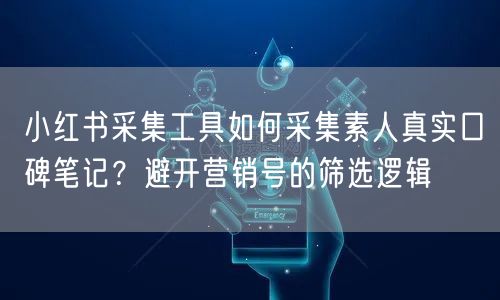小红书采集工具如何采集素人真实口碑笔记？避开营销号的筛选逻辑