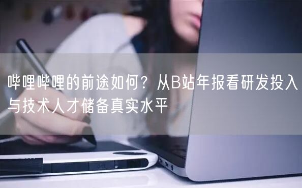 哔哩哔哩的前途如何？从B站年报看研发投入与技术人才储备真实水