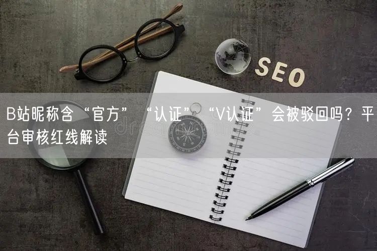 B站昵称含“官方”“认证”“V认证”会被驳回吗？平台审核红线解读