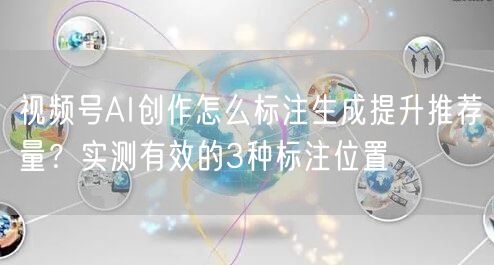 视频号AI创作怎么标注生成提升推荐量？实测有效的3种标注位置