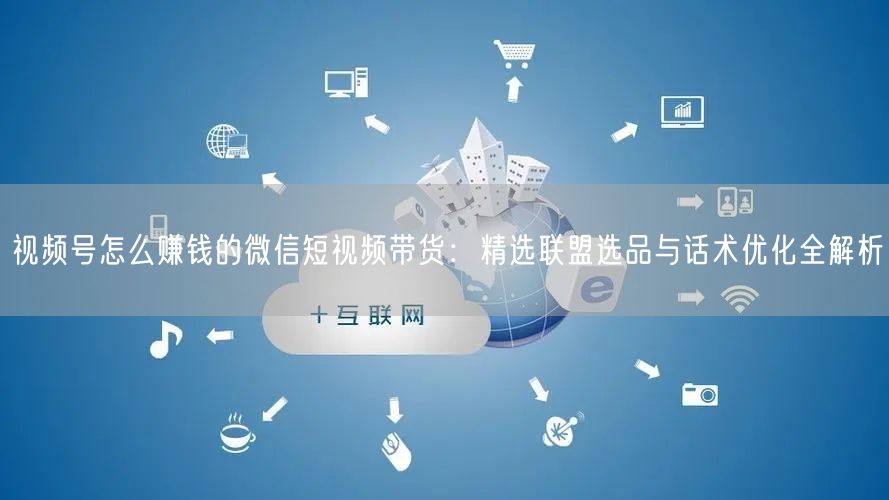 视频号怎么赚钱的微信短视频带货：精选联盟选品与话术优化全解析