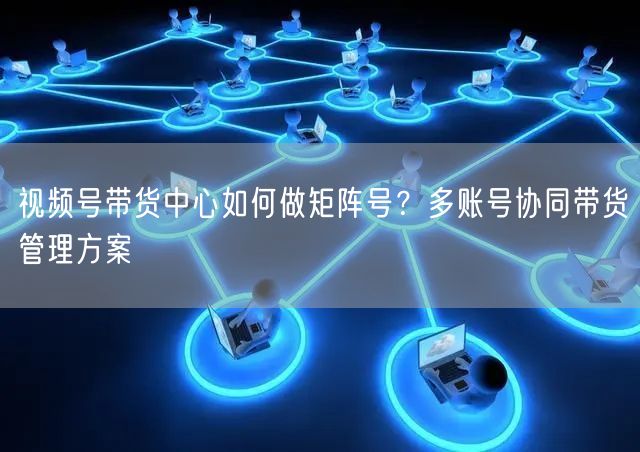 视频号带货中心如何做矩阵号？多账号协同带货管理方案