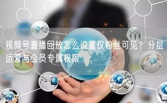 视频号直播回放怎么设置仅粉丝可见？分层运营与会员专属权限