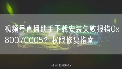 视频号直播助手下载安装失败报错0x80070005？权限修复指南