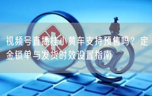 视频号直播挂小黄车支持预售吗？定金锁单与发货时效设置指南