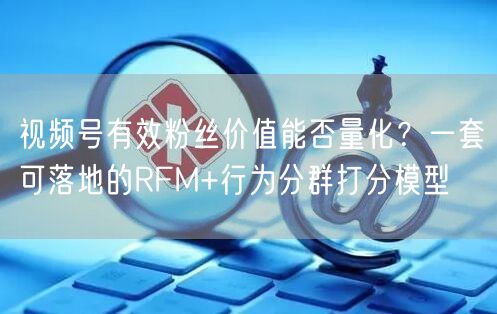 视频号有效粉丝价值能否量化？一套可落地的RFM+行为分群打分