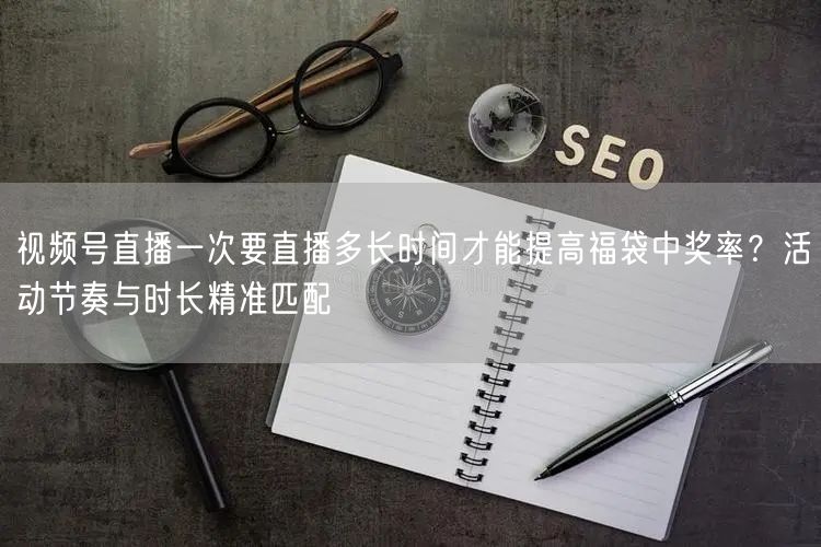 视频号直播一次要直播多长时间才能提高福袋中奖率？活动节奏与时长精准匹配