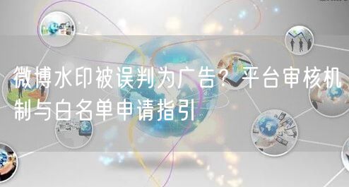 微博水印被误判为广告？平台审核机制与白名单申请指引