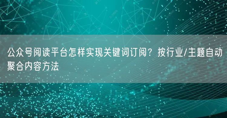 公众号阅读平台怎样实现关键词订阅？按行业/主题自动聚合内容方法
