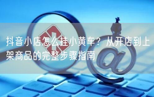 抖音小店怎么挂小黄车？从开店到上架商品的完整步骤指南