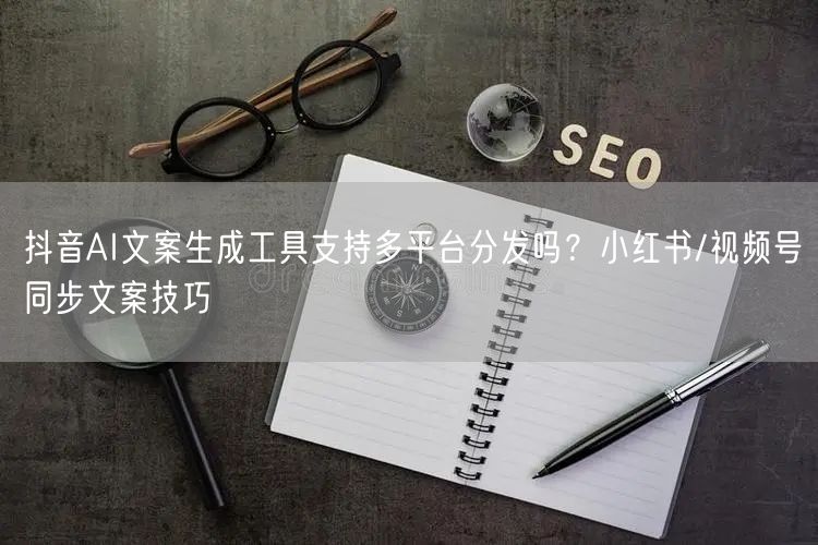 抖音AI文案生成工具支持多平台分发吗?小红书/视频号同步文案