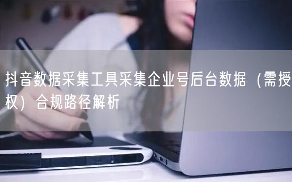 抖音数据采集工具采集企业号后台数据(需授权)合规路径解析