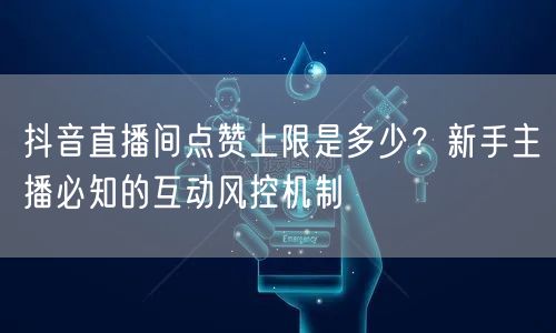 抖音直播间点赞上限是多少？新手主播必知的互动风控机制