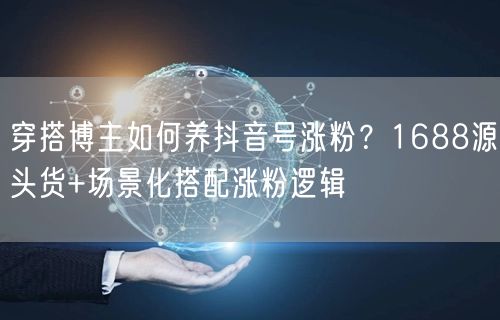 穿搭博主如何养抖音号涨粉?1688源头货+场景化搭配涨粉逻辑