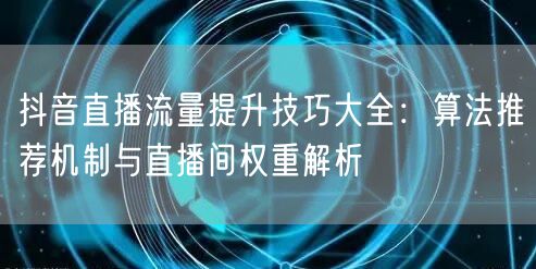 抖音直播流量提升技巧大全:算法推荐机制与直播间权重解析
