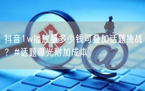 抖音1w播放量多少钱可叠加话题挑战?#话题曝光附加成本
