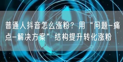 普通人抖音怎么涨粉?用“问题-痛点-解决方案”结构提升转化涨