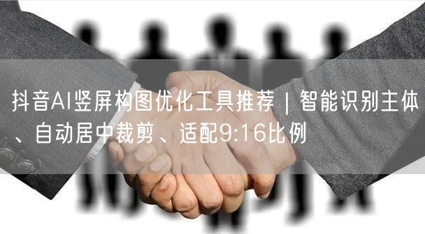 抖音AI竖屏构图优化工具推荐|智能识别主体、自动居中裁剪、适