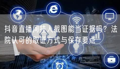 抖音直播间挂人截图能当证据吗？法院认可的取证方式与保存要点