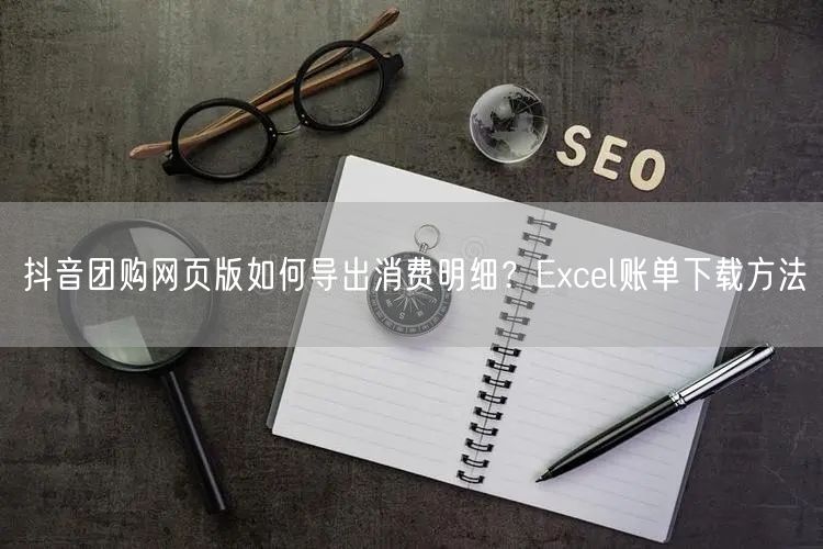 抖音团购网页版如何导出消费明细?Excel账单下载方法