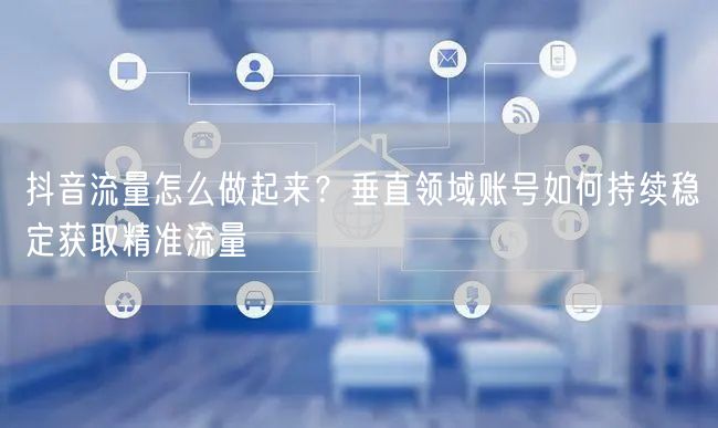 抖音流量怎么做起来?垂直领域账号如何持续稳定获取精准流量