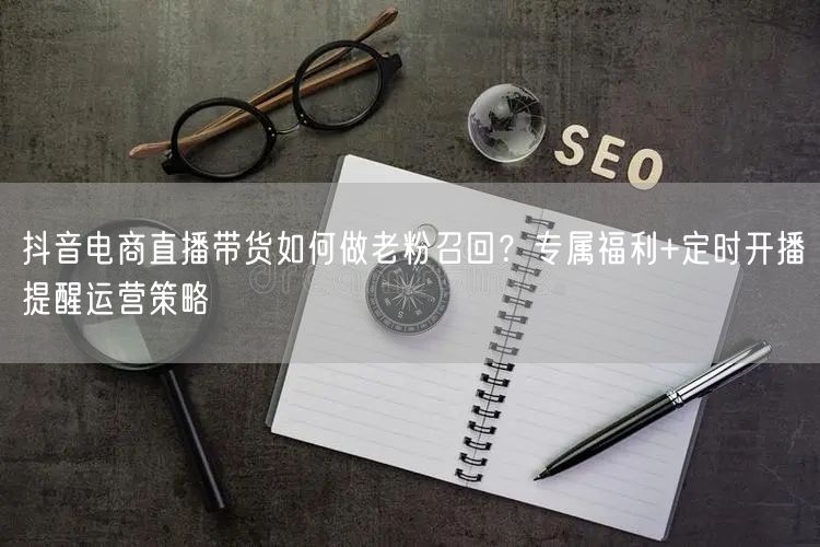 抖音电商直播带货如何做老粉召回？专属福利+定时开播提醒运营策