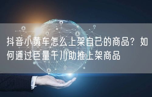 抖音小黄车怎么上架自己的商品？如何通过巨量千川助推上架商品