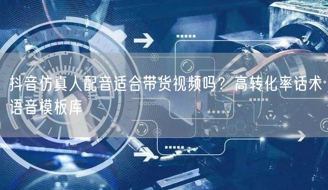 抖音仿真人配音适合带货视频吗？高转化率话术语音模板库