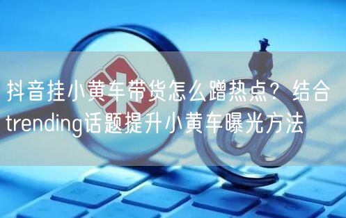 抖音挂小黄车带货怎么蹭热点？结合 trending话题提升小