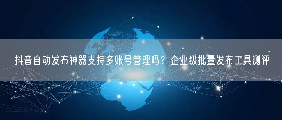 抖音自动发布神器支持多账号管理吗？企业级批量发布工具测评