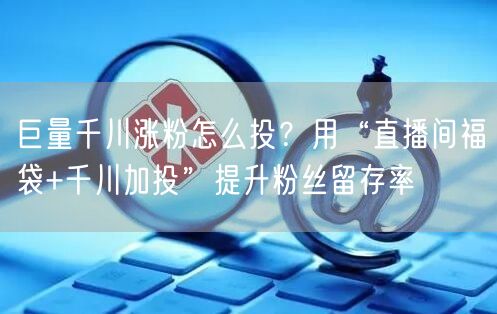 巨量千川涨粉怎么投？用“直播间福袋+千川加投”提升粉丝留存率
