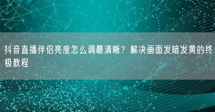 抖音直播伴侣亮度怎么调最清晰？解决画面发暗发黄的终极教程